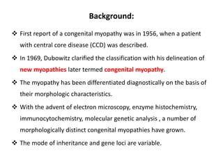 Background:
 First report of a congenital myopathy was in 1956, when a patient
with central core disease (CCD) was described.
 In 1969, Dubowitz clarified the classification with his delineation of
new myopathies later termed congenital myopathy.
 The myopathy has been differentiated diagnostically on the basis of
their morphologic characteristics.
 With the advent of electron microscopy, enzyme histochemistry,
immunocytochemistry, molecular genetic analysis , a number of
morphologically distinct congenital myopathies have grown.
 The mode of inheritance and gene loci are variable.
 