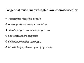 Congenital muscular dystrophies are characterised by
 Autosomal recessive disease
 severe proximal weakness at birth
 slowly progressive or nonprogressive.
 Contractures are common
 CNS abnormalities can occur.
 Muscle biopsy shows signs of dystrophy
 