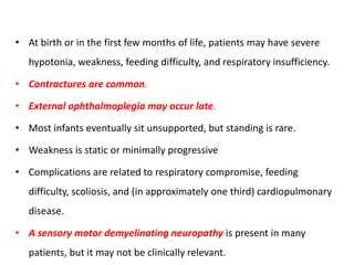 • At birth or in the first few months of life, patients may have severe
hypotonia, weakness, feeding difficulty, and respiratory insufficiency.
• Contractures are common.
• External ophthalmoplegia may occur late.
• Most infants eventually sit unsupported, but standing is rare.
• Weakness is static or minimally progressive
• Complications are related to respiratory compromise, feeding
difficulty, scoliosis, and (in approximately one third) cardiopulmonary
disease.
• A sensory motor demyelinating neuropathy is present in many
patients, but it may not be clinically relevant.
 
