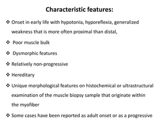 Characteristic features:
 Onset in early life with hypotonia, hyporeflexia, generalized
weakness that is more often proximal than distal,
 Poor muscle bulk
 Dysmorphic features
 Relatively non-progressive
 Hereditary
 Unique morphological features on histochemical or ultrastructural
examination of the muscle biopsy sample that originate within
the myofiber
 Some cases have been reported as adult onset or as a progressive
 