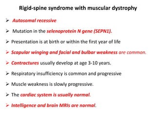 Rigid-spine syndrome with muscular dystrophy
 Autosomal recessive
 Mutation in the selenoprotein N gene (SEPN1).
 Presentation is at birth or within the first year of life
 Scapular winging and facial and bulbar weakness are common.
 Contractures usually develop at age 3-10 years.
 Respiratory insufficiency is common and progressive
 Muscle weakness is slowly progressive.
 The cardiac system is usually normal.
 Intelligence and brain MRIs are normal.
 