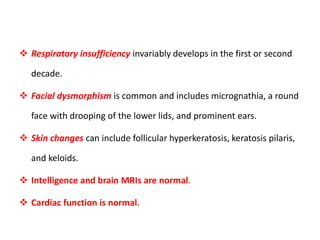  Respiratory insufficiency invariably develops in the first or second
decade.
 Facial dysmorphism is common and includes micrognathia, a round
face with drooping of the lower lids, and prominent ears.
 Skin changes can include follicular hyperkeratosis, keratosis pilaris,
and keloids.
 Intelligence and brain MRIs are normal.
 Cardiac function is normal.
 