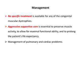 Management
 No specific treatment is available for any of the congenital
muscular dystrophies.
 Aggressive supportive care is essential to preserve muscle
activity, to allow for maximal functional ability, and to prolong
the patient's life expectancy.
 Management of pulmonary and cardiac problems.
 