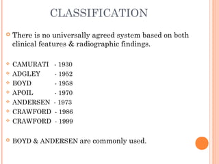 CLASSIFICATION
 There is no universally agreed system based on both
clinical features & radiographic findings.
 CAMURATI - 1930
 ADGLEY - 1952
 BOYD - 1958
 APOIL - 1970
 ANDERSEN - 1973
 CRAWFORD - 1986
 CRAWFORD - 1999
 BOYD & ANDERSEN are commonly used.
 