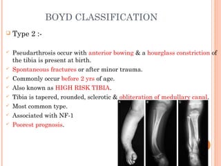 BOYD CLASSIFICATION
 Type 2 :-
 Pseudarthrosis occur with anterior bowing & a hourglass constriction of
the tibia is present at birth.
 Spontaneous fractures or after minor trauma.
 Commonly occur before 2 yrs of age.
 Also known as HIGH RISK TIBIA.
 Tibia is tapered, rounded, sclerotic & obliteration of medullary canal.
 Most common type.
 Associated with NF-1
 Poorest prognosis.
 