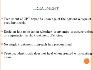 TREATMENT
 Treatment of CPT depends upon age of the patient & type of
pseudarthrosis.
 Decision has to be taken whether to attempt to secure union
or amputation is the treatment of choice.
 No single treatment approach has proven ideal .
 True pseudarthrosis does not heal when treated with casting
alone.
 