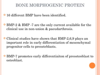 BONE MORPHOGENIC PROTEIN
 16 different BMP have been identified.
 BMP-2 & BMP -7 are the only current available for the
clinical use in non-union & paeudarthrosis.
 Clinical studies have shown that BMP-2,6,9 plays an
important role in early differentiation of mesenchymal
progenitor cells to preosteblasts.
 BMP-7 promotes early differentiaiton of preosteoblast to
osteoblast.
 