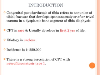 INTRODUCTION
 Congenital pseudarthrosis of tibia refers to nonunion of
tibial fracture that develops spontaneously or after trival
trauma in a dysplastic bone segment of tibia diaphysis.
 CPT is rare & Usually develops in first 2 yrs of life.
 Etiology is unclear.
 Incidence is 1: 250,000
 There is a strong association of CPT with
neurofibromatosis type 1.
 