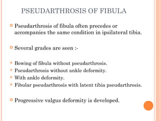 PSEUDARTHROSIS OF FIBULA
 Pseudarthrosis of fibula often precedes or
accompanies the same condition in ipsilateral tibia.
 Several grades are seen :-
 Bowing of fibula without pseudarthrosis.
 Pseudarthrosis without ankle deformity.
 With ankle deformity.
 Fibular pseudarthrosis with latent tibia pseudarthrosis.
 Progressive valgus deformity is developed.
 