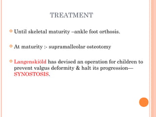 TREATMENT
 Until skeletal maturity –ankle foot orthosis.
 At maturity :- supramalleolar osteotomy
 Langenskiöld has devised an operation for children to
prevent valgus deformity & halt its progression—
SYNOSTOSIS.
 