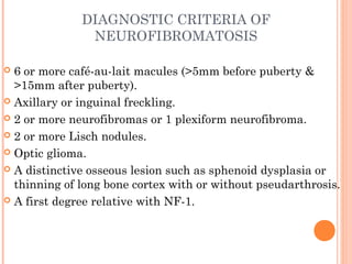 DIAGNOSTIC CRITERIA OF
NEUROFIBROMATOSIS
 6 or more café-au-lait macules (>5mm before puberty &
>15mm after puberty).
 Axillary or inguinal freckling.
 2 or more neurofibromas or 1 plexiform neurofibroma.
 2 or more Lisch nodules.
 Optic glioma.
 A distinctive osseous lesion such as sphenoid dysplasia or
thinning of long bone cortex with or without pseudarthrosis.
 A first degree relative with NF-1.
 