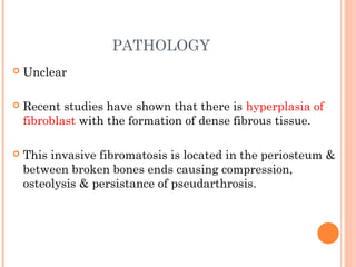 PATHOLOGY
 Unclear
 Recent studies have shown that there is hyperplasia of
fibroblast with the formation of dense fibrous tissue.
 This invasive fibromatosis is located in the periosteum &
between broken bones ends causing compression,
osteolysis & persistance of pseudarthrosis.
 