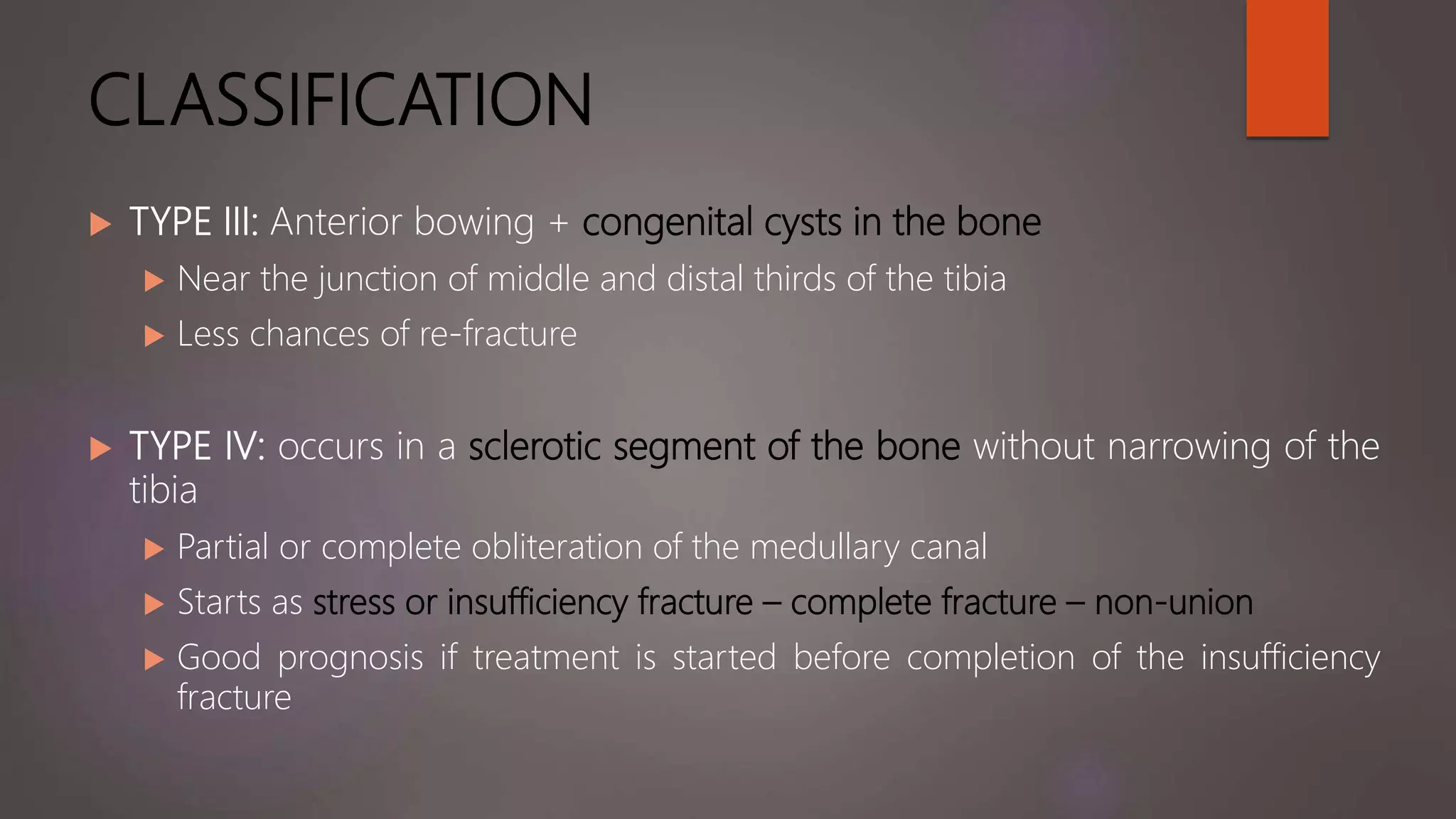 CLASSIFICATION
 TYPE III: Anterior bowing + congenital cysts in the bone
 Near the junction of middle and distal thirds of the tibia
 Less chances of re-fracture
 TYPE IV: occurs in a sclerotic segment of the bone without narrowing of the
tibia
 Partial or complete obliteration of the medullary canal
 Starts as stress or insufficiency fracture – complete fracture – non-union
 Good prognosis if treatment is started before completion of the insufficiency
fracture
 