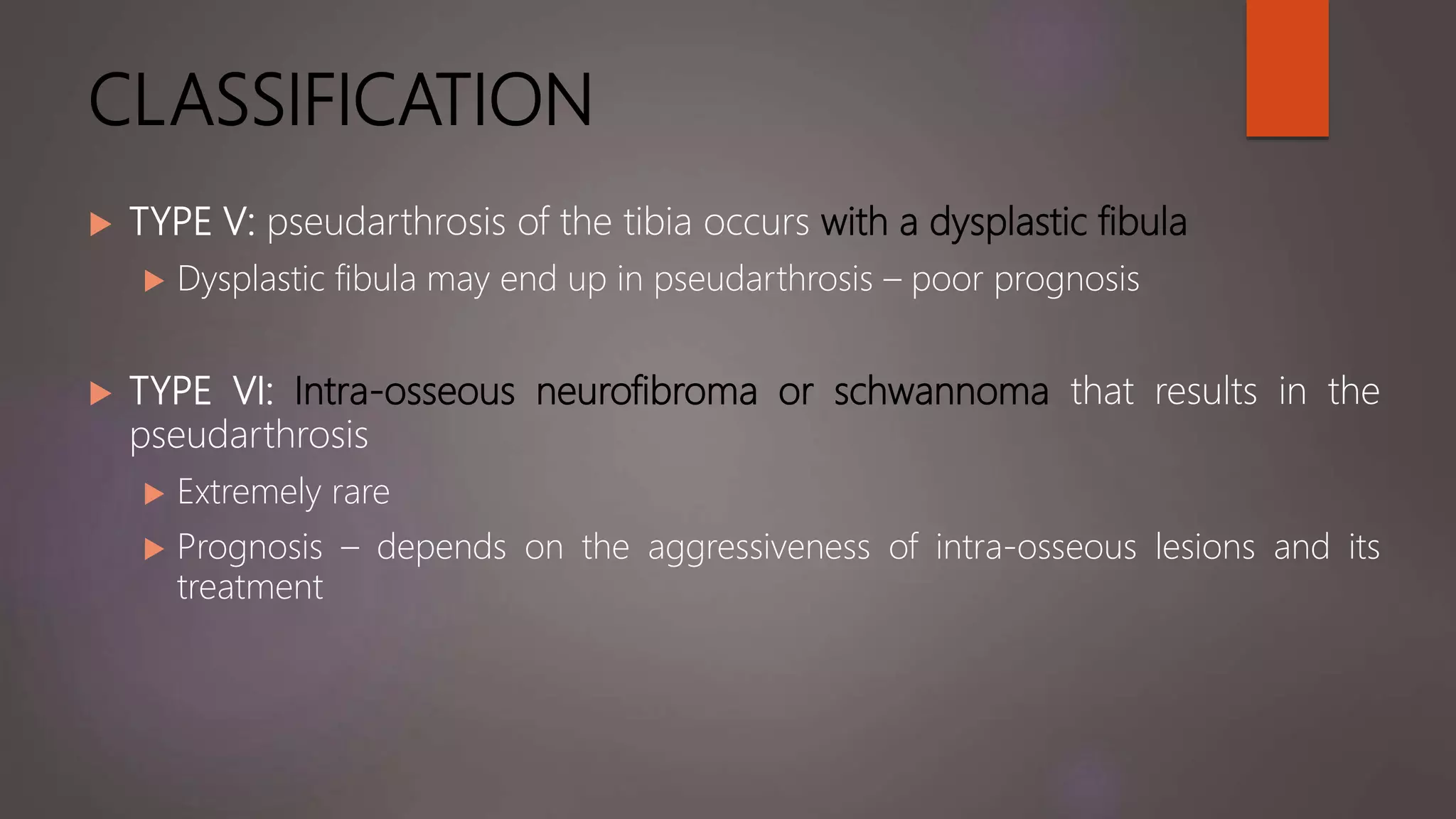 CLASSIFICATION
 TYPE V: pseudarthrosis of the tibia occurs with a dysplastic fibula
 Dysplastic fibula may end up in pseudarthrosis – poor prognosis
 TYPE VI: Intra-osseous neurofibroma or schwannoma that results in the
pseudarthrosis
 Extremely rare
 Prognosis – depends on the aggressiveness of intra-osseous lesions and its
treatment
 
