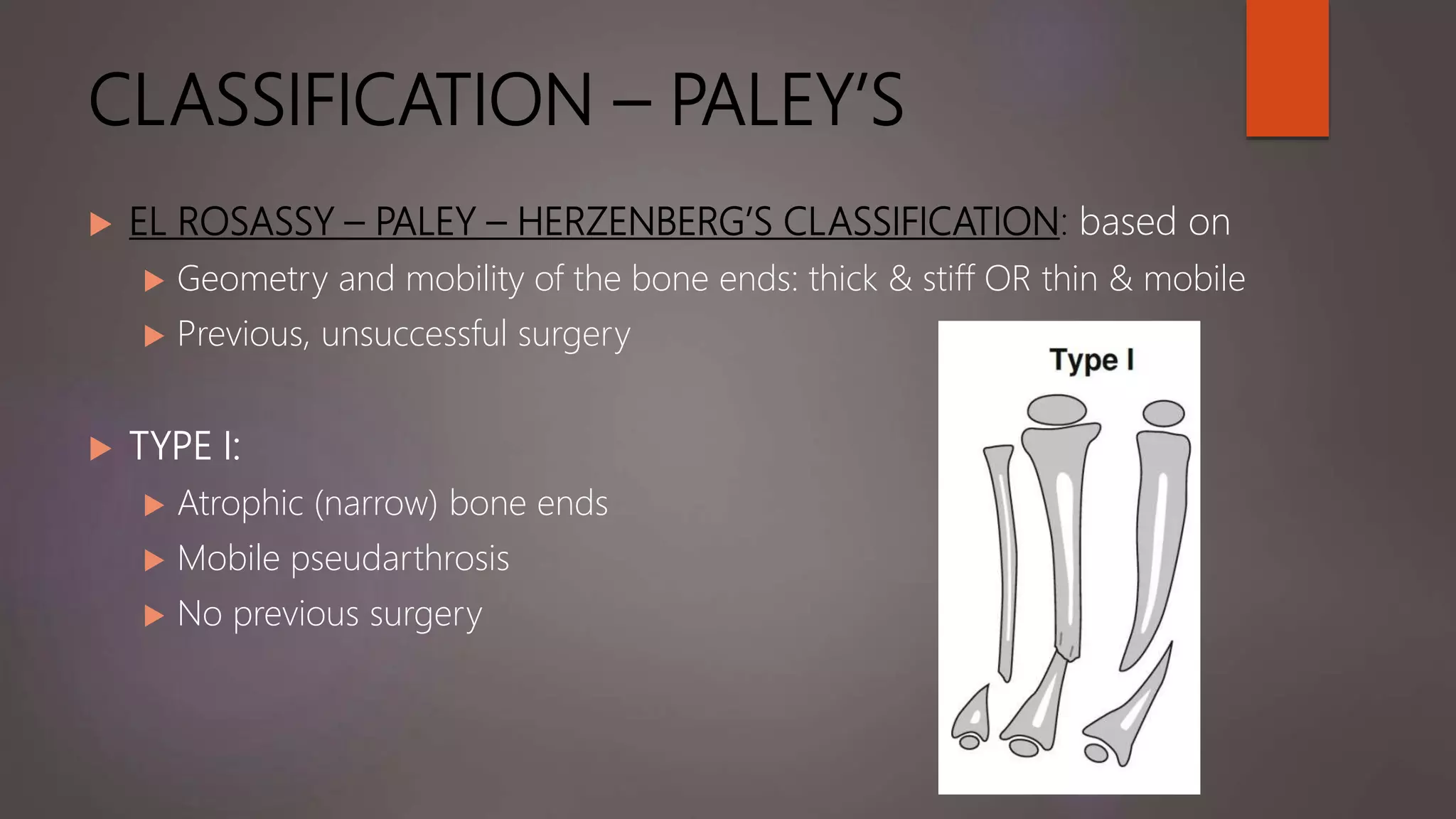 CLASSIFICATION – PALEY’S
 EL ROSASSY – PALEY – HERZENBERG’S CLASSIFICATION: based on
 Geometry and mobility of the bone ends: thick & stiff OR thin & mobile
 Previous, unsuccessful surgery
 TYPE I:
 Atrophic (narrow) bone ends
 Mobile pseudarthrosis
 No previous surgery
 