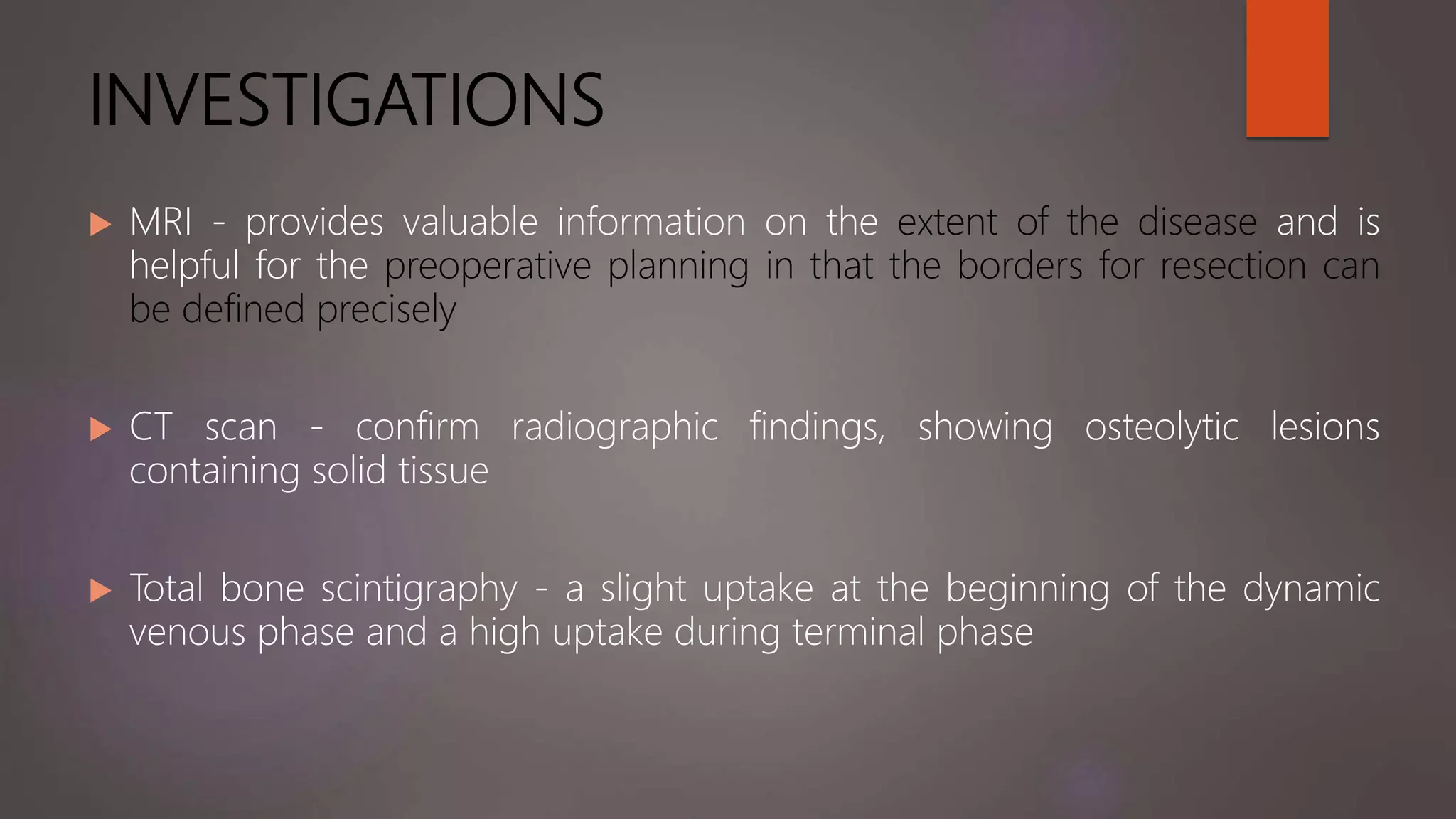 INVESTIGATIONS
 MRI - provides valuable information on the extent of the disease and is
helpful for the preoperative planning in that the borders for resection can
be defined precisely
 CT scan - confirm radiographic findings, showing osteolytic lesions
containing solid tissue
 Total bone scintigraphy - a slight uptake at the beginning of the dynamic
venous phase and a high uptake during terminal phase
 