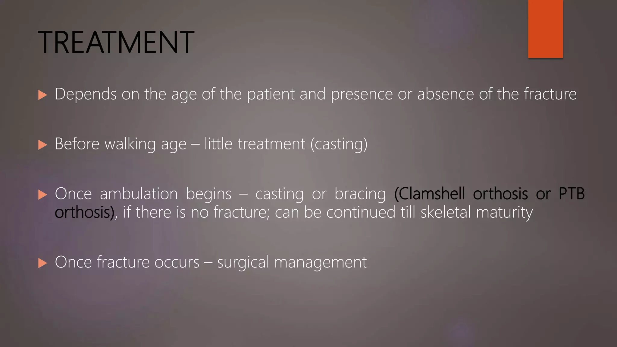 TREATMENT
 Depends on the age of the patient and presence or absence of the fracture
 Before walking age – little treatment (casting)
 Once ambulation begins – casting or bracing (Clamshell orthosis or PTB
orthosis), if there is no fracture; can be continued till skeletal maturity
 Once fracture occurs – surgical management
 