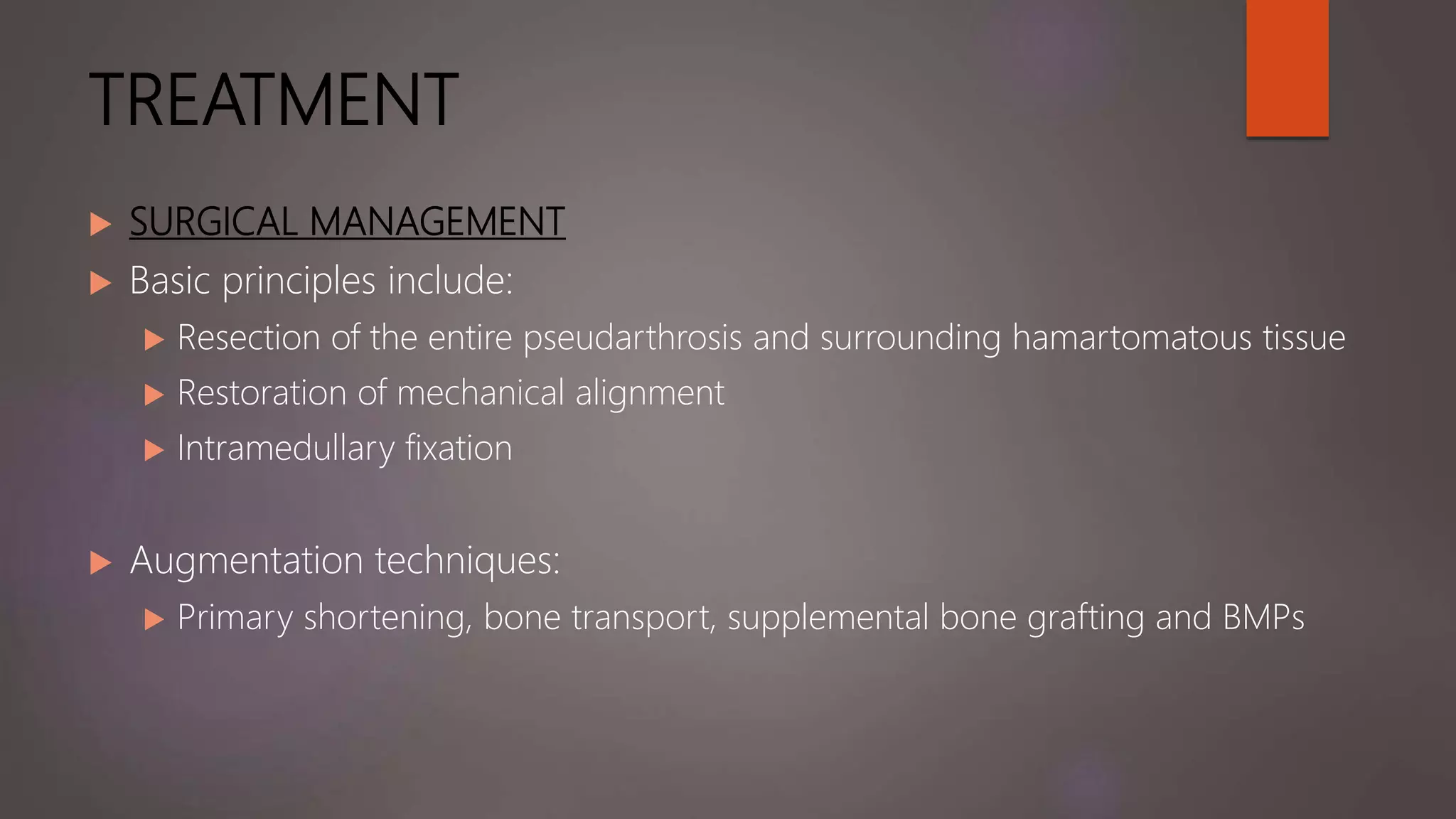 TREATMENT
 SURGICAL MANAGEMENT
 Basic principles include:
 Resection of the entire pseudarthrosis and surrounding hamartomatous tissue
 Restoration of mechanical alignment
 Intramedullary fixation
 Augmentation techniques:
 Primary shortening, bone transport, supplemental bone grafting and BMPs
 