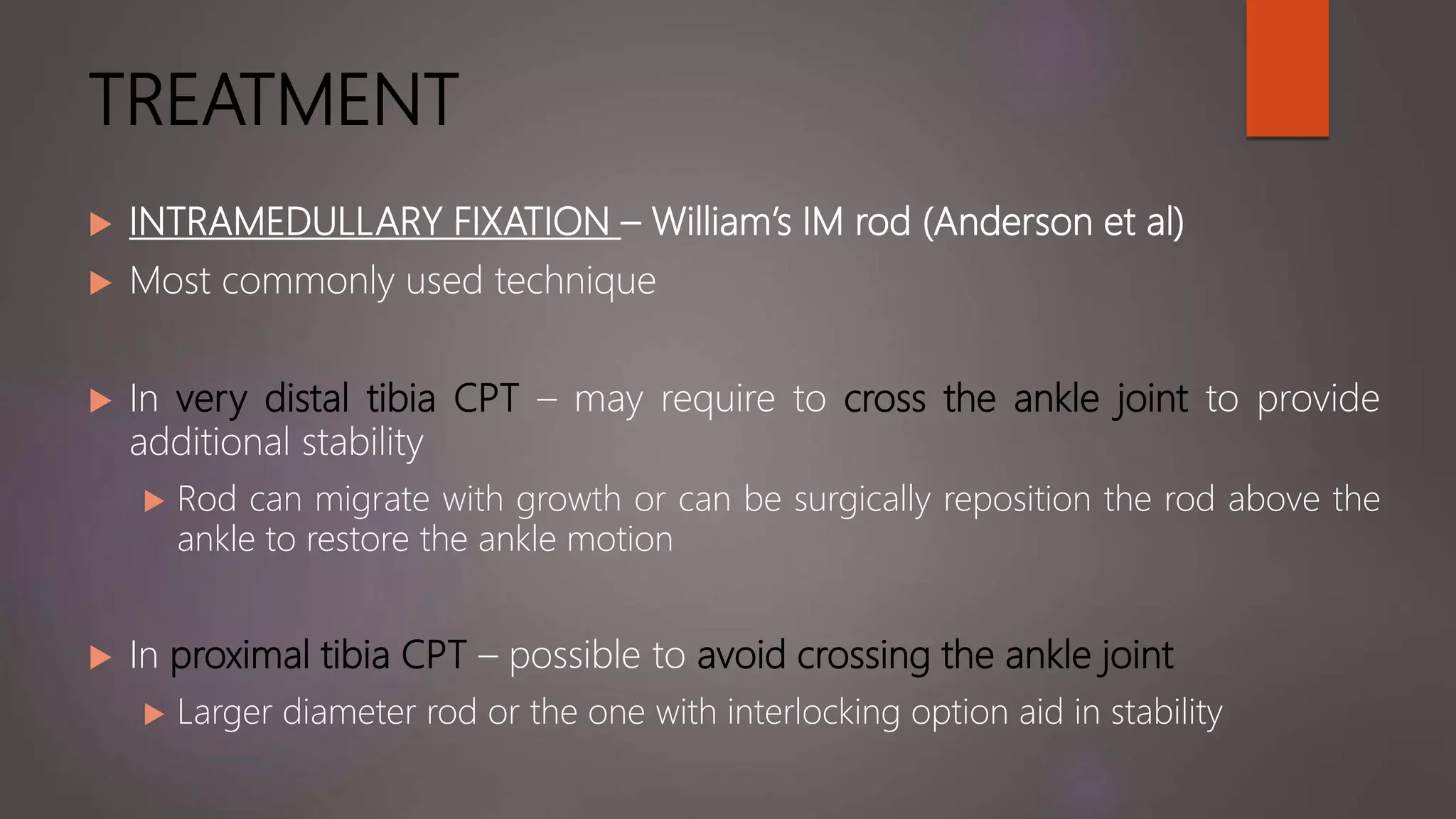 TREATMENT
 INTRAMEDULLARY FIXATION – William’s IM rod (Anderson et al)
 Most commonly used technique
 In very distal tibia CPT – may require to cross the ankle joint to provide
additional stability
 Rod can migrate with growth or can be surgically reposition the rod above the
ankle to restore the ankle motion
 In proximal tibia CPT – possible to avoid crossing the ankle joint
 Larger diameter rod or the one with interlocking option aid in stability
 