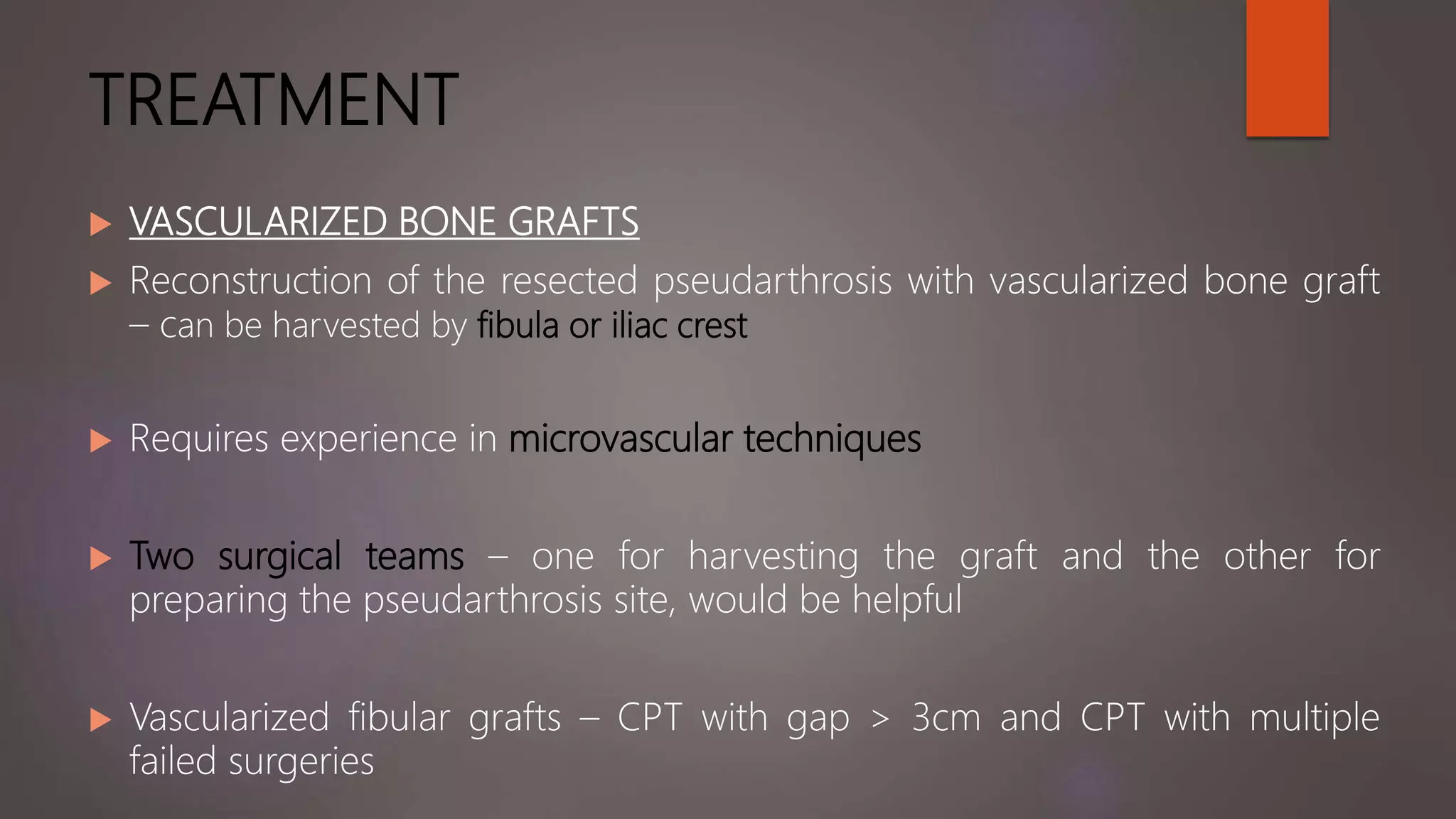 TREATMENT
 VASCULARIZED BONE GRAFTS
 Reconstruction of the resected pseudarthrosis with vascularized bone graft
– can be harvested by fibula or iliac crest
 Requires experience in microvascular techniques
 Two surgical teams – one for harvesting the graft and the other for
preparing the pseudarthrosis site, would be helpful
 Vascularized fibular grafts – CPT with gap > 3cm and CPT with multiple
failed surgeries
 