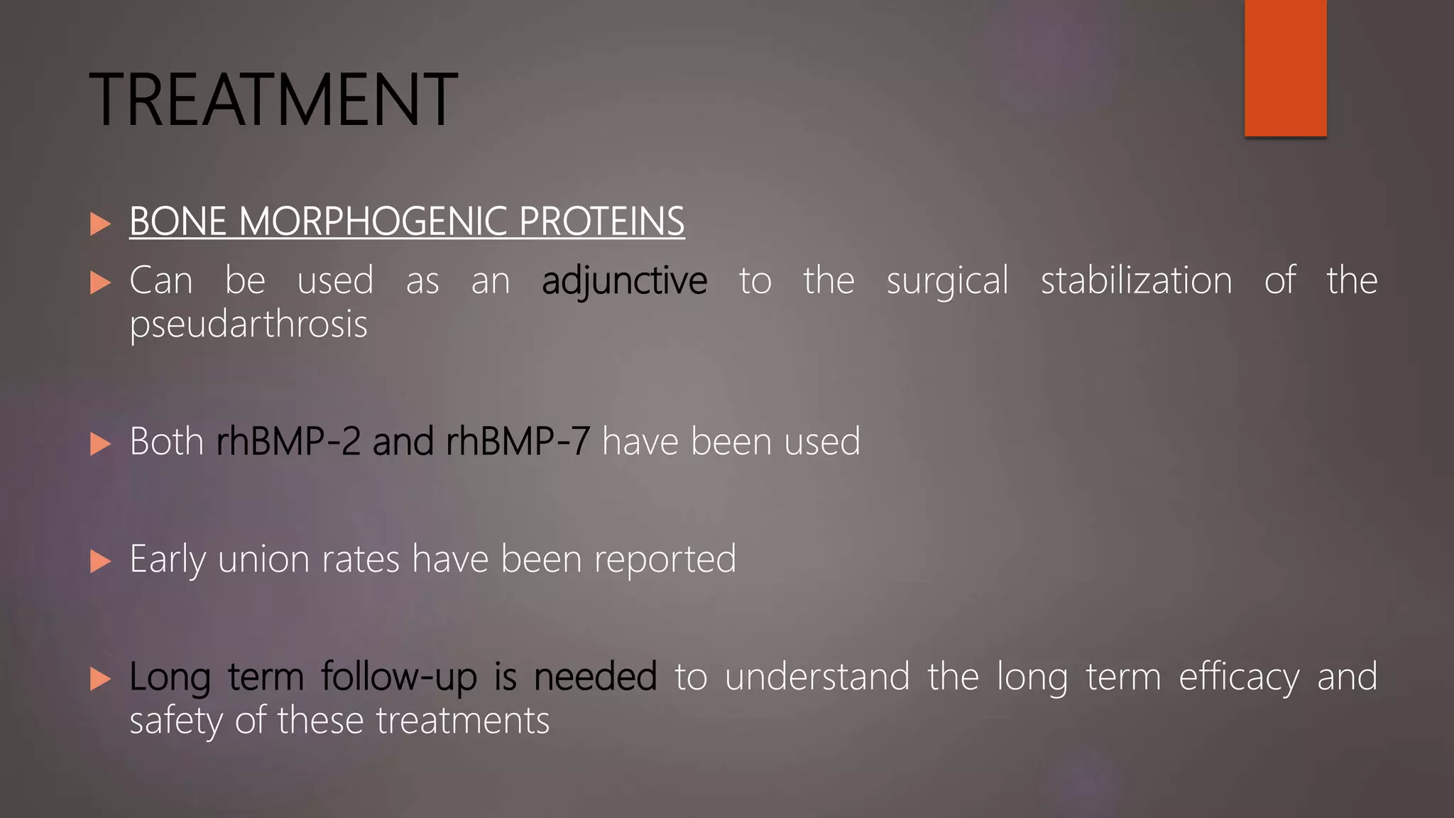 TREATMENT
 BONE MORPHOGENIC PROTEINS
 Can be used as an adjunctive to the surgical stabilization of the
pseudarthrosis
 Both rhBMP-2 and rhBMP-7 have been used
 Early union rates have been reported
 Long term follow-up is needed to understand the long term efficacy and
safety of these treatments
 