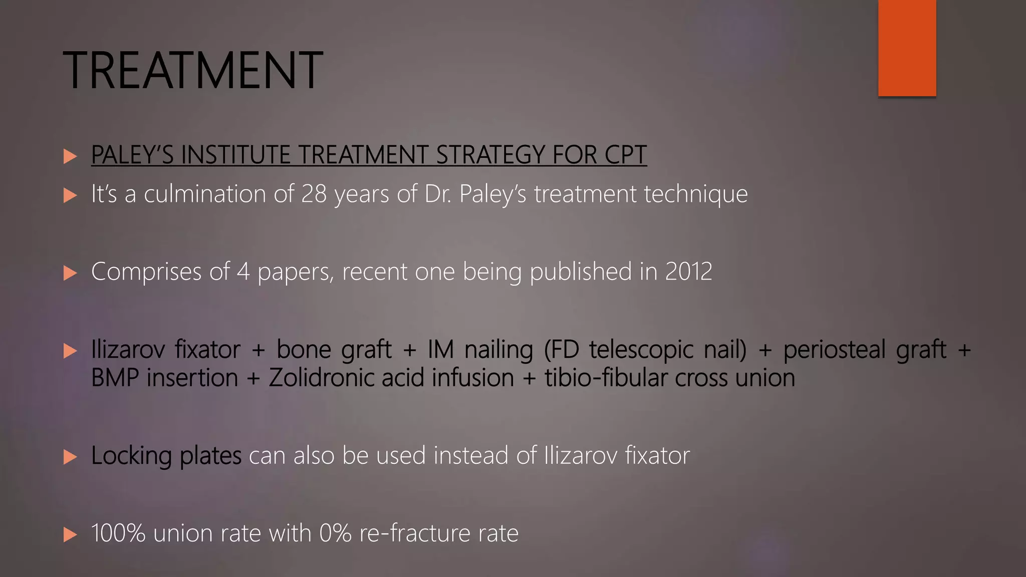 TREATMENT
 PALEY’S INSTITUTE TREATMENT STRATEGY FOR CPT
 It’s a culmination of 28 years of Dr. Paley’s treatment technique
 Comprises of 4 papers, recent one being published in 2012
 Ilizarov fixator + bone graft + IM nailing (FD telescopic nail) + periosteal graft +
BMP insertion + Zolidronic acid infusion + tibio-fibular cross union
 Locking plates can also be used instead of Ilizarov fixator
 100% union rate with 0% re-fracture rate
 
