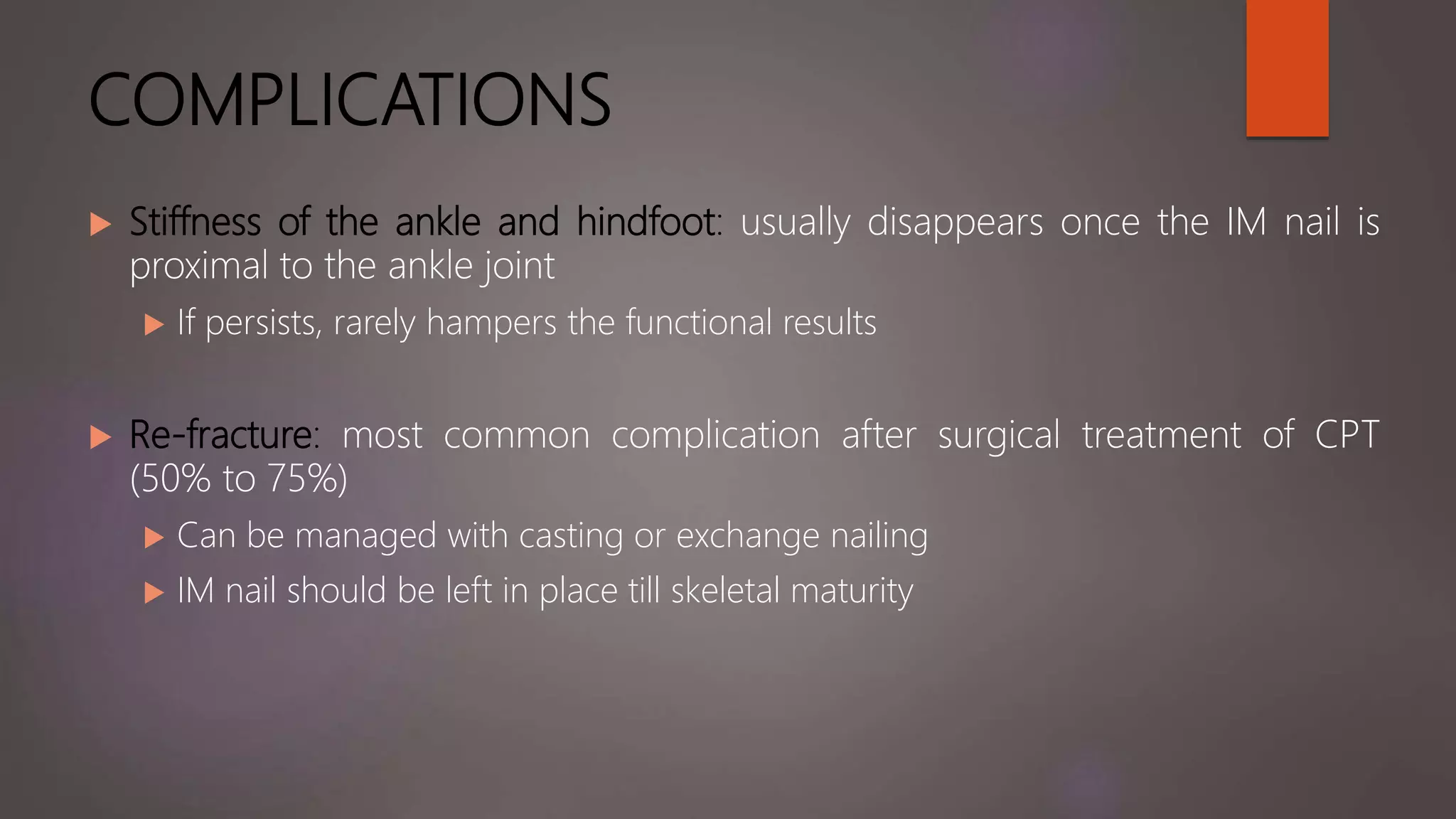 COMPLICATIONS
 Stiffness of the ankle and hindfoot: usually disappears once the IM nail is
proximal to the ankle joint
 If persists, rarely hampers the functional results
 Re-fracture: most common complication after surgical treatment of CPT
(50% to 75%)
 Can be managed with casting or exchange nailing
 IM nail should be left in place till skeletal maturity
 