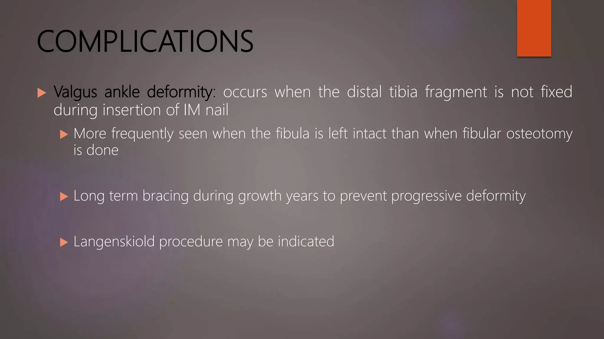 COMPLICATIONS
 Valgus ankle deformity: occurs when the distal tibia fragment is not fixed
during insertion of IM nail
 More frequently seen when the fibula is left intact than when fibular osteotomy
is done
 Long term bracing during growth years to prevent progressive deformity
 Langenskiold procedure may be indicated
 