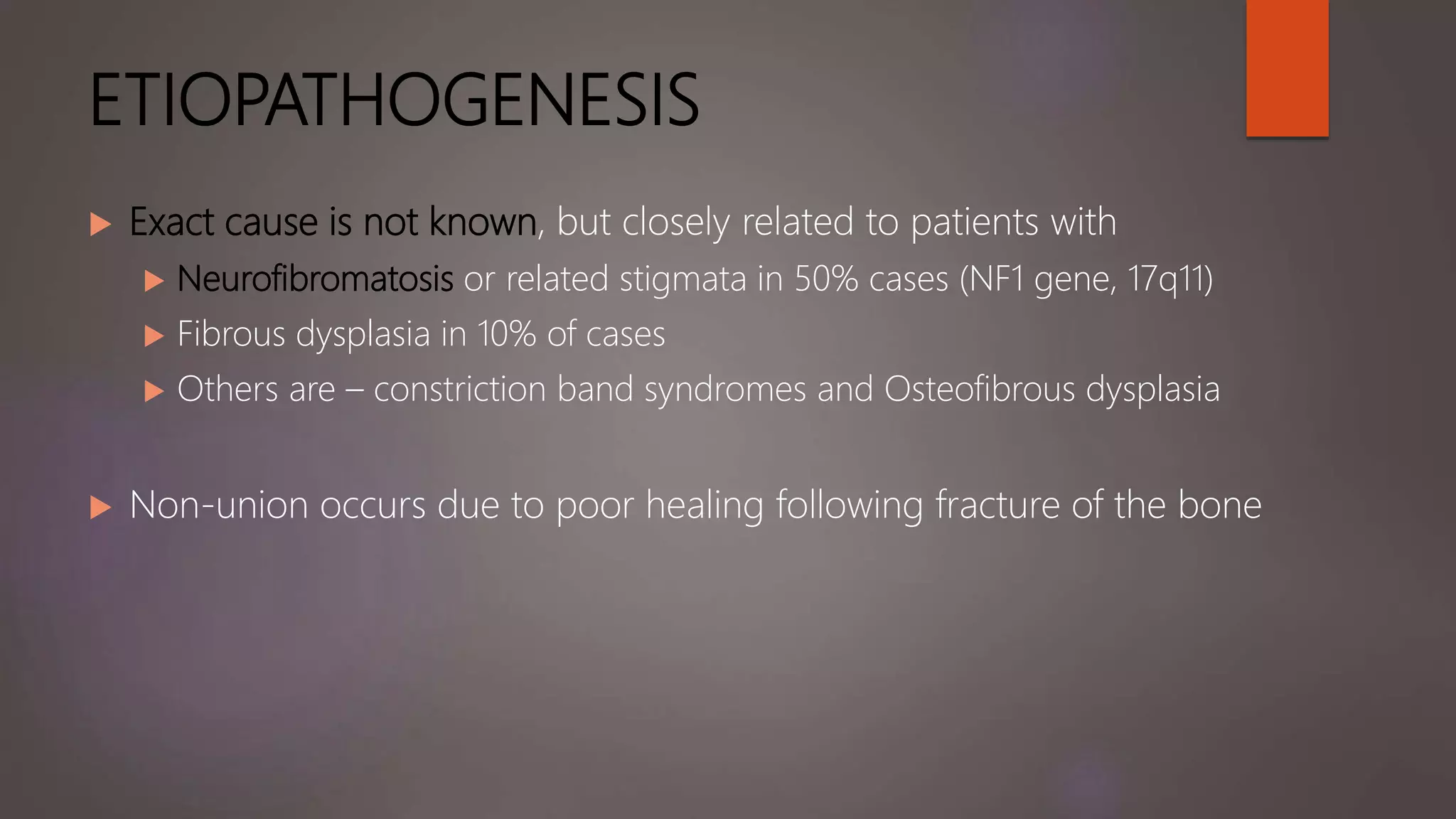 ETIOPATHOGENESIS
 Exact cause is not known, but closely related to patients with
 Neurofibromatosis or related stigmata in 50% cases (NF1 gene, 17q11)
 Fibrous dysplasia in 10% of cases
 Others are – constriction band syndromes and Osteofibrous dysplasia
 Non-union occurs due to poor healing following fracture of the bone
 