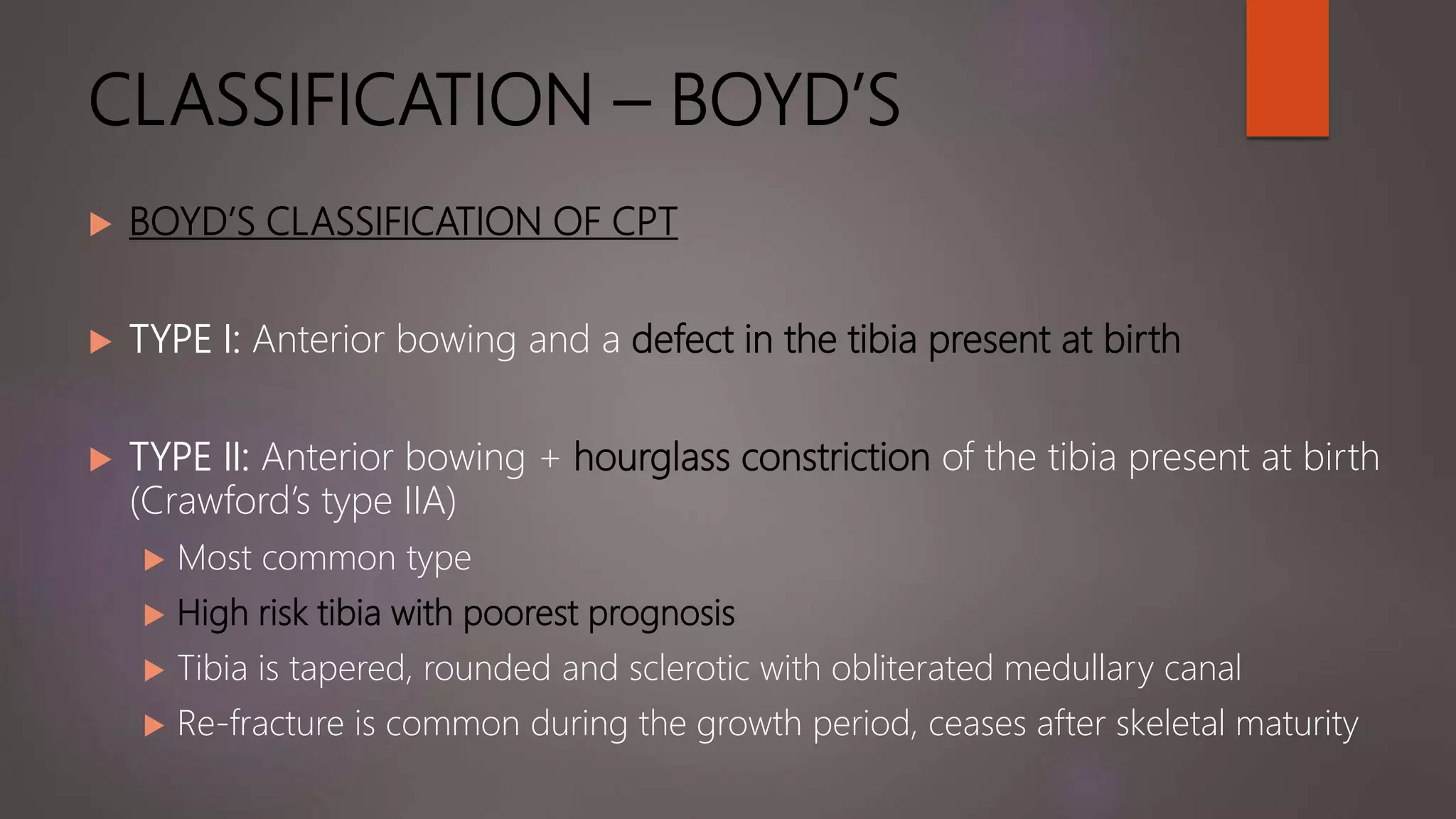 CLASSIFICATION – BOYD’S
 BOYD’S CLASSIFICATION OF CPT
 TYPE I: Anterior bowing and a defect in the tibia present at birth
 TYPE II: Anterior bowing + hourglass constriction of the tibia present at birth
(Crawford’s type IIA)
 Most common type
 High risk tibia with poorest prognosis
 Tibia is tapered, rounded and sclerotic with obliterated medullary canal
 Re-fracture is common during the growth period, ceases after skeletal maturity
 