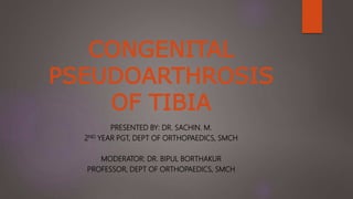 CONGENITAL
PSEUDOARTHROSIS
OF TIBIA
PRESENTED BY: DR. SACHIN. M.
2ND YEAR PGT, DEPT OF ORTHOPAEDICS, SMCH
MODERATOR: DR. BIPUL BORTHAKUR
PROFESSOR, DEPT OF ORTHOPAEDICS, SMCH
 