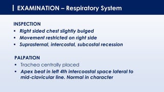 EXAMINATION – Respiratory System
INSPECTION
▪ Right sided chest slightly bulged
▪ Movement restricted on right side
▪ Suprasternal, intercostal, subcostal recession
PALPATION
▪ Trachea centrally placed
▪ Apex beat in left 4th intercoastal space lateral to
mid-clavicular line. Normal in character
 