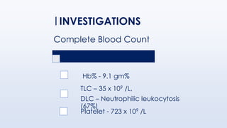 Complete Blood Count
Hb% - 9.1 gm%
TLC – 35 x 109 /L,
DLC – Neutrophilic leukocytosis
(67%)
Platelet - 723 x 109 /L
INVESTIGATIONS
 