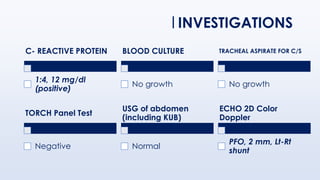 C- REACTIVE PROTEIN
1:4, 12 mg/dl
(positive)
BLOOD CULTURE
No growth
TRACHEAL ASPIRATE FOR C/S
No growth
INVESTIGATIONS
TORCH Panel Test
Negative
USG of abdomen
(including KUB)
Normal
ECHO 2D Color
Doppler
PFO, 2 mm, Lt-Rt
shunt
 