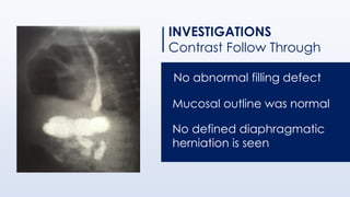 INVESTIGATIONS
Contrast Follow Through
No abnormal filling defect
Mucosal outline was normal
No defined diaphragmatic
herniation is seen
 