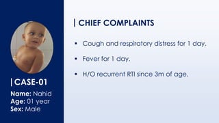 CASE-01
Name: Nahid
Age: 01 year
Sex: Male
CHIEF COMPLAINTS
▪ Cough and respiratory distress for 1 day.
▪ Fever for 1 day.
▪ H/O recurrent RTI since 3m of age.
 