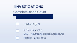 Complete Blood Count
Hb% - 10 gm%
TLC – 12.8 x 109 /L,
DLC – Neutrophilic leukocytosis (67%)
Platelet - 278 x 109 /L
INVESTIGATIONS
 