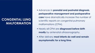 CONGENITAL LUNG
MALFORMATION
▪ Advances in prenatal and postnatal diagnosis,
perioperative management and postoperative
care have dramatically increase the number of
scientific reports on congenital pulmonary
malformations (CPM).
▪ Nearly all CPM are diagnosed before birth
mostly by antenatal ultrasonography.
▪ After delivery most infants do well and remain
asymptomatic for a long time.
 