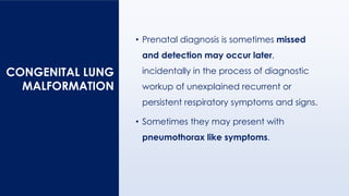 • Prenatal diagnosis is sometimes missed
and detection may occur later,
incidentally in the process of diagnostic
workup of unexplained recurrent or
persistent respiratory symptoms and signs.
• Sometimes they may present with
pneumothorax like symptoms.
CONGENITAL LUNG
MALFORMATION
 