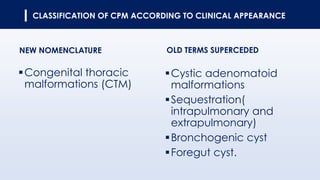 CLASSIFICATION OF CPM ACCORDING TO CLINICAL APPEARANCE
NEW NOMENCLATURE OLD TERMS SUPERCEDED
▪Congenital thoracic
malformations (CTM)
▪Cystic adenomatoid
malformations
▪Sequestration(
intrapulmonary and
extrapulmonary)
▪Bronchogenic cyst
▪Foregut cyst.
 