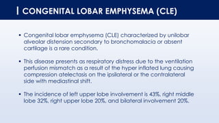 CONGENITAL LOBAR EMPHYSEMA (CLE)
▪ Congenital lobar emphysema (CLE) characterized by unilobar
alveolar distension secondary to bronchomalacia or absent
cartilage is a rare condition.
▪ This disease presents as respiratory distress due to the ventilation
perfusion mismatch as a result of the hyper inflated lung causing
compression atelectasis on the ipsilateral or the contralateral
side with mediastinal shift.
▪ The incidence of left upper lobe involvement is 43%, right middle
lobe 32%, right upper lobe 20%, and bilateral involvement 20%.
 