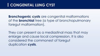 CONGENITAL LUNG CYST
Bronchogenic cysts are congenital malformations
of the bronchial tree (a type of bronchopulmonary
foregut malformation).
They can present as a mediastinal mass that may
enlarge and cause local compression. It is also
considered the commonest of foregut
duplication cysts.
 