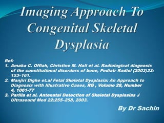 Ref:
1. Amaka C. Offiah, Christine M. Hall et al. Radiological diagnosis
   of the constitutional disorders of bone, Pediatr Radiol (2003)33:
   153–161.
2. Manjiri Dighe et.al Fetal Skeletal Dysplasia: An Approach to
   Diagnosis with Illustrative Cases, RG , Volume 28, Number
   4, 1061-77
3. Parilla et al. Antenatal Detection of Skeletal Dysplasias J
   Ultrasound Med 22:255–258, 2003.

                                                   By Dr Sachin
 