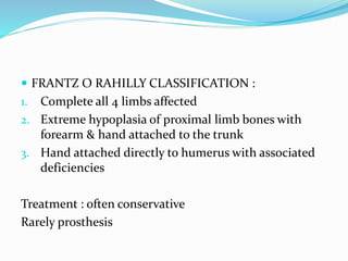  FRANTZ O RAHILLY CLASSIFICATION :
1. Complete all 4 limbs affected
2. Extreme hypoplasia of proximal limb bones with
forearm & hand attached to the trunk
3. Hand attached directly to humerus with associated
deficiencies
Treatment : often conservative
Rarely prosthesis
 