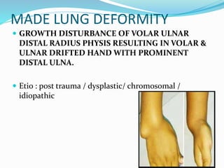 MADE LUNG DEFORMITY
 GROWTH DISTURBANCE OF VOLAR ULNAR
DISTAL RADIUS PHYSIS RESULTING IN VOLAR &
ULNAR DRIFTED HAND WITH PROMINENT
DISTAL ULNA.
 Etio : post trauma / dysplastic/ chromosomal /
idiopathic
 