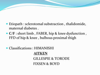  Etiopath : sclerotomal substraction , thalidomide,
maternal diabetes .
 C/F : short limb , FABER, hip & knee dysfunction ,
FFD of hip & knee , bulbous proximal thigh
 Classifications : HIMANISHI
AITKEN
GILLESPIE & TORODE
FIXSEN & BOYD
 