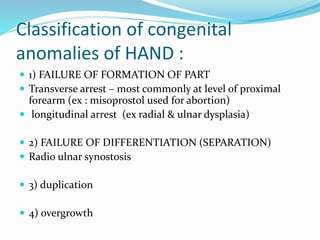 Classification of congenital
anomalies of HAND :
 1) FAILURE OF FORMATION OF PART
 Transverse arrest – most commonly at level of proximal
forearm (ex : misoprostol used for abortion)
 longitudinal arrest (ex radial & ulnar dysplasia)
 2) FAILURE OF DIFFERENTIATION (SEPARATION)
 Radio ulnar synostosis
 3) duplication
 4) overgrowth
 