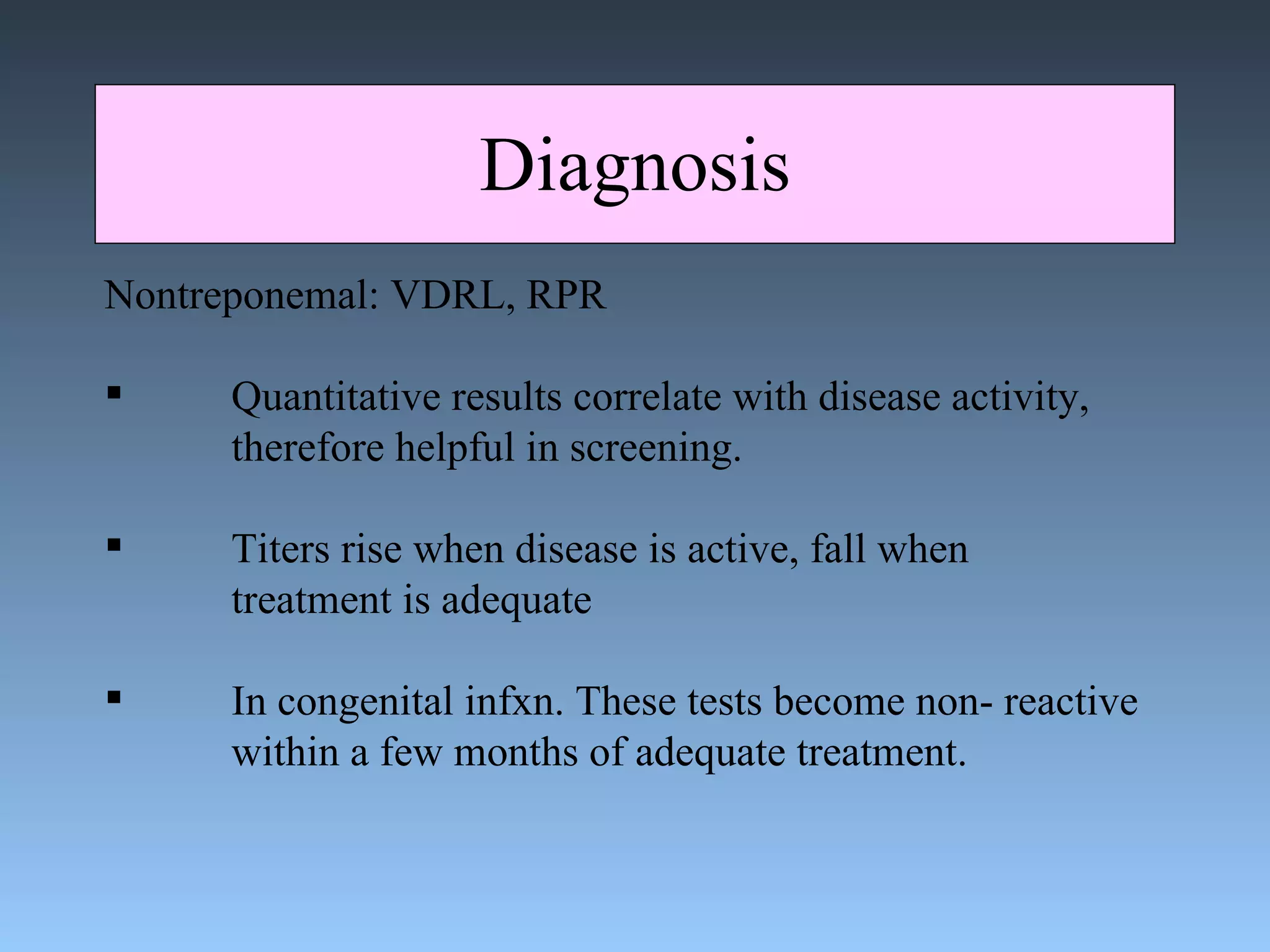 Diagnosis Nontreponemal: VDRL, RPR Quantitative results correlate with disease activity, therefore helpful in screening. Titers rise when disease is active, fall when  treatment is adequate In congenital infxn. These tests become non- reactive within a few months of adequate treatment. 