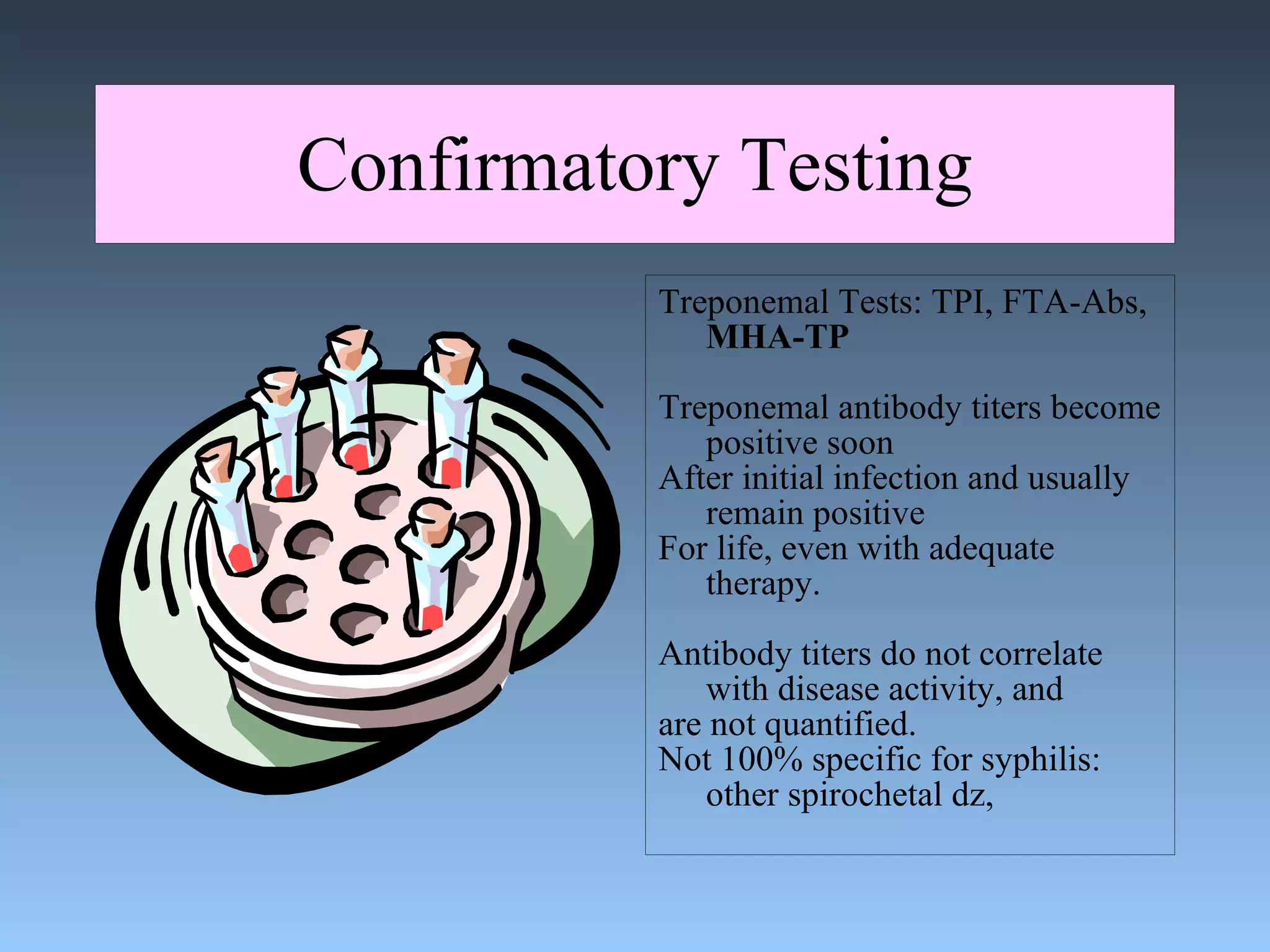 Confirmatory Testing Treponemal Tests: TPI, FTA-Abs,  MHA-TP Treponemal antibody titers become positive soon After initial infection and usually remain positive  For life, even with adequate therapy. Antibody titers do not correlate with disease activity, and are not quantified. Not 100% specific for syphilis: other spirochetal dz, 