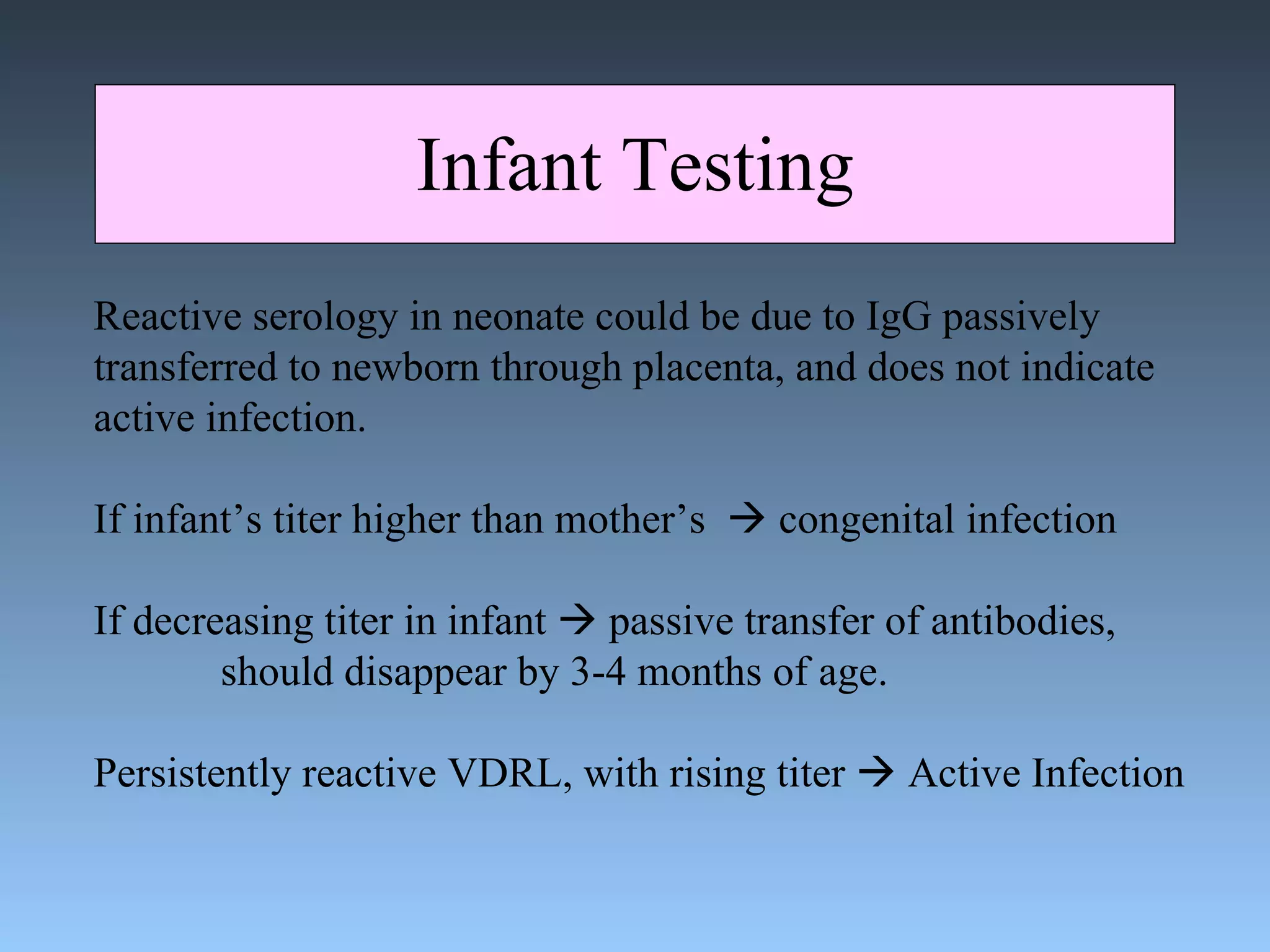 Infant Testing Reactive serology in neonate could be due to IgG passively transferred to newborn through placenta, and does not indicate active infection. If infant’s titer higher than mother’s    congenital infection If decreasing titer in infant    passive transfer of antibodies,  should disappear by 3-4 months of age. Persistently reactive VDRL, with rising titer    Active Infection 
